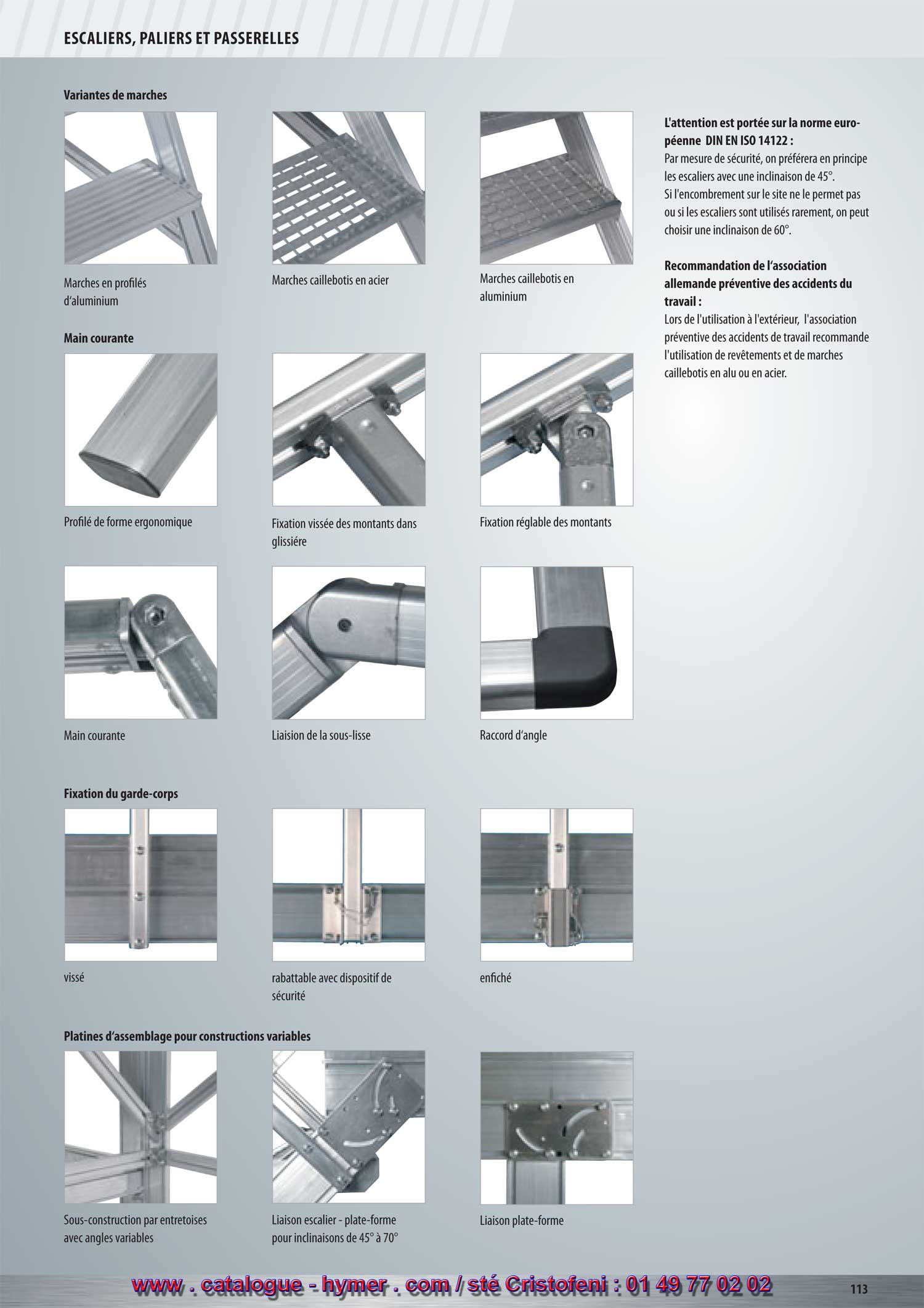 SYSTEME MODULAIRE POUR PASSERELLES ET ESCALIERS 


Variantes de marches 



Note selon la norme européenne 
DIN EN ISO 14122 : 

Pour des raisons de sécurité, il est préférable d‘utiliser 
des escaliers d‘une inclinaison de 45°. 
Si l‘encombrement sur le site ne le permet pas ou si 
les escaliers sont utilisés rarement, on peut choisir une 
inclinaison de 60°. 

Marches en profilé d‘aluminium 
Marches caillebotis en acier Marches caillebotis en aluminium 

Main courante 


Profilé de forme ergonomique 
Fixation montants dans glissière Fixation montants variable Raccord en plastique 
de vissage 

Fixation du garde-corps 


Recommandation de l‘association allemande 
préventive des accidents du travail : 

lors de l'utilisation à l‘extérieur, l‘association préventive 
des accidents de travail recommande l‘utilisation de 
revêtements et de marches caillebotis en alu ou en 
acier. 

Informations générales : 

Référence aux prescriptions et

vissé 
rabattable avec dispositif de enfiché 

recommandations suivantes :

sécurité 

BGV D36, BGI 637, DIN EN ISO 14122. 

Platines d‘assemblage pour constructions variables 


Sous-construction Jonction escalier - plate-forme Jonction plate-forme 
Entretoises en angles quelconques pour inclinaisons de 45° à 70° 